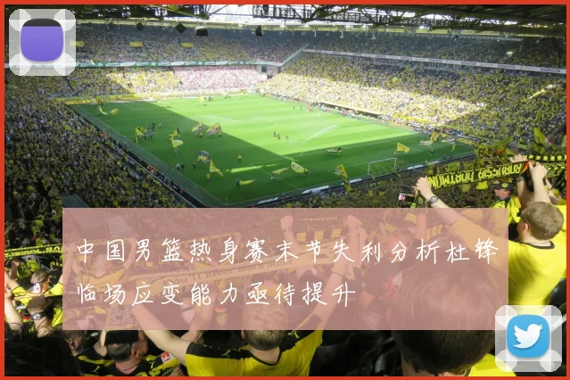 中国男篮热身赛末节失利分析杜锋临场应变能力亟待提升