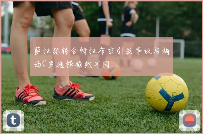 萨拉赫转会特拉布宗引发争议与梅西C罗选择截然不同