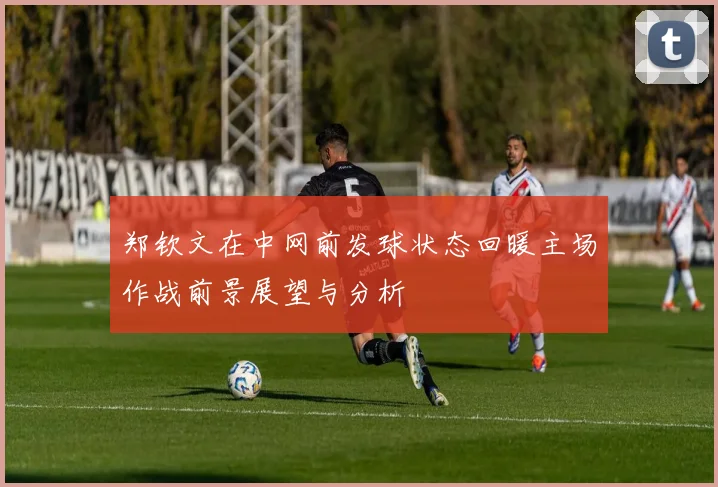 郑钦文在中网前发球状态回暖主场作战前景展望与分析