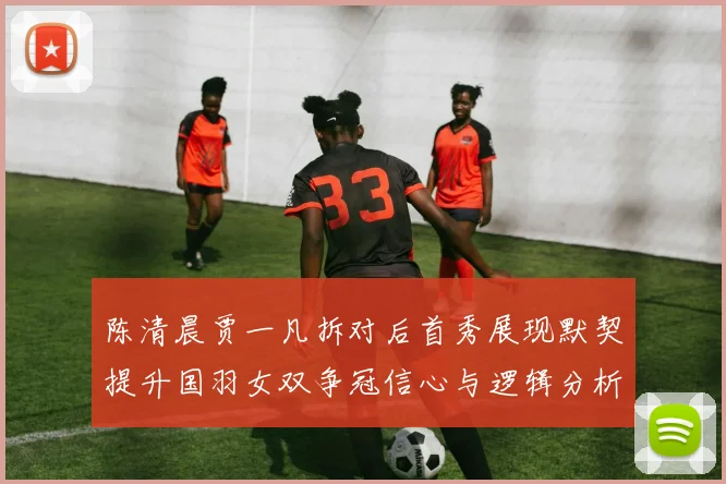陈清晨贾一凡拆对后首秀展现默契提升国羽女双争冠信心与逻辑分析