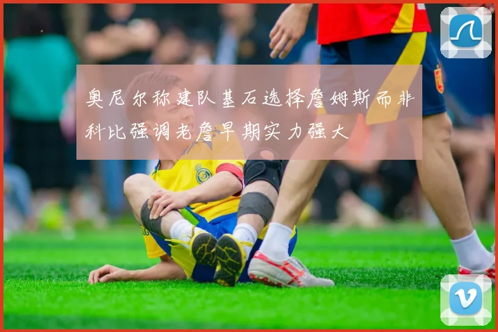 奥尼尔称建队基石选择詹姆斯而非科比强调老詹早期实力强大