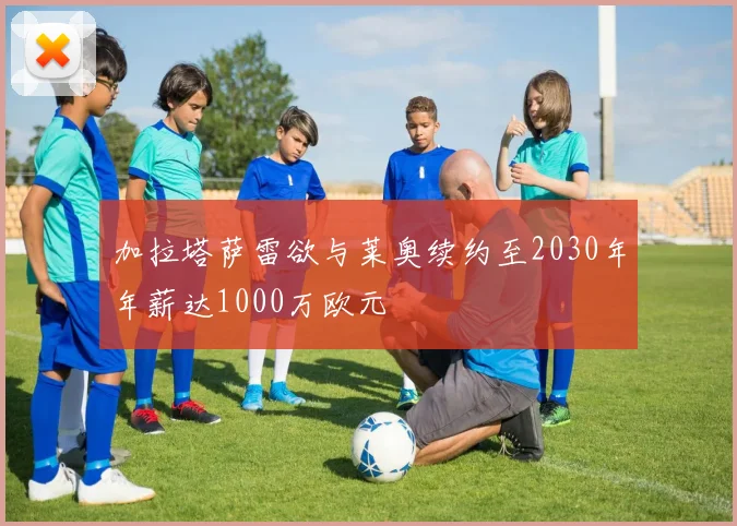 加拉塔萨雷欲与莱奥续约至2030年年薪达1000万欧元