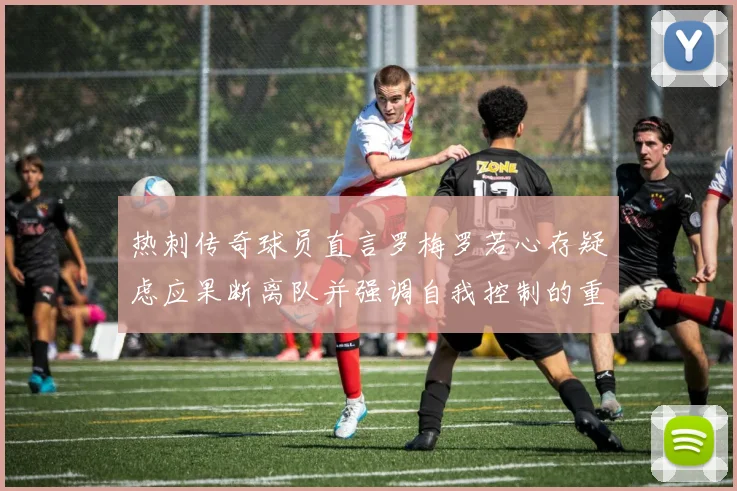 热刺传奇球员直言罗梅罗若心存疑虑应果断离队并强调自我控制的重要性