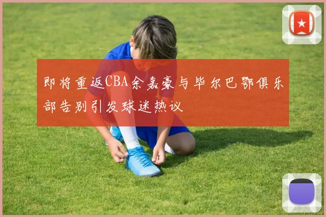 即将重返CBA余嘉豪与毕尔巴鄂俱乐部告别引发球迷热议