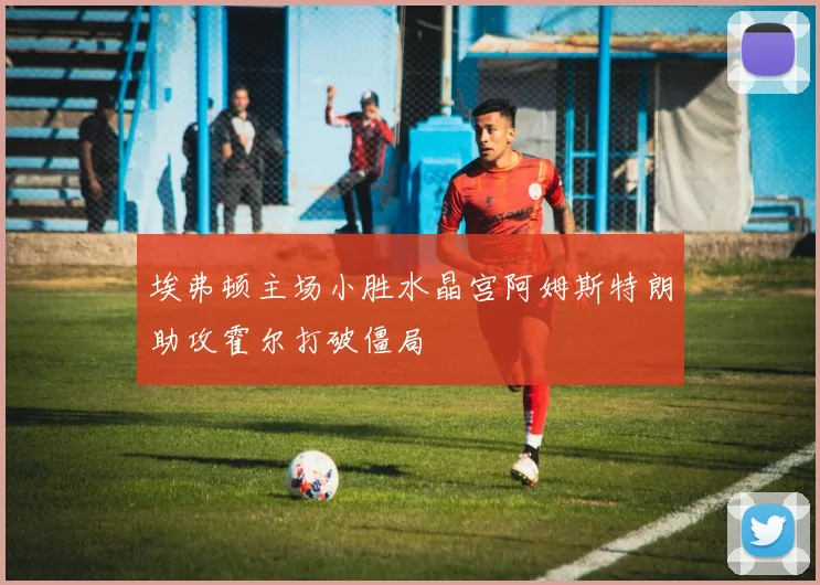 埃弗顿主场小胜水晶宫阿姆斯特朗助攻霍尔打破僵局
