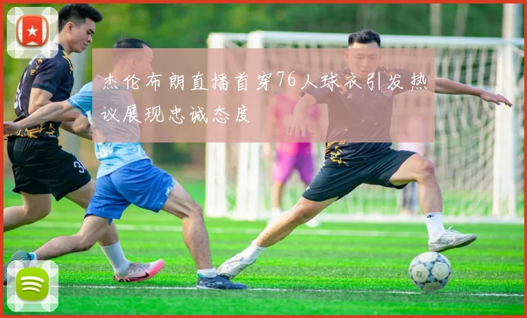 杰伦布朗直播首穿76人球衣引发热议展现忠诚态度