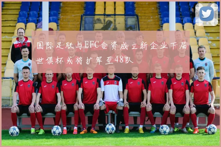 国际足联与EFC合资成立新企业下届世俱杯或将扩军至48队
