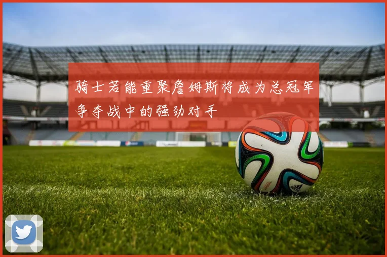 骑士若能重聚詹姆斯将成为总冠军争夺战中的强劲对手
